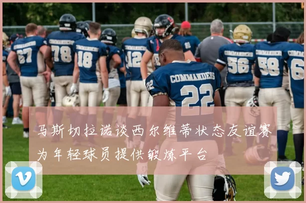 马斯切拉诺谈西尔维蒂状态友谊赛为年轻球员提供锻炼平台