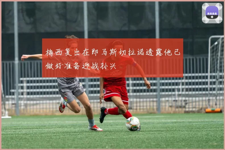 梅西复出在即马斯切拉诺透露他已做好准备迎战孙兴慜