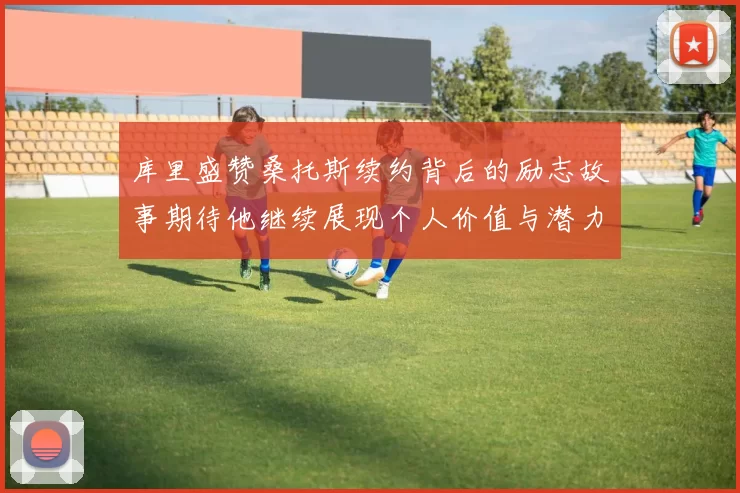 库里盛赞桑托斯续约背后的励志故事期待他继续展现个人价值与潜力