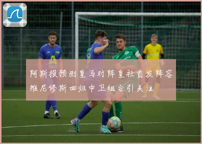 阿斯报预测皇马对阵皇社首发阵容维尼修斯回归中卫组合引关注