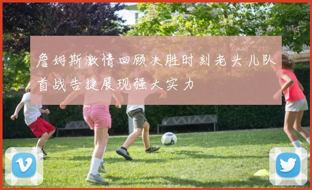 詹姆斯激情回顾决胜时刻老头儿队首战告捷展现强大实力