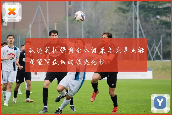 瓜迪奥拉强调全队健康是竞争关键渴望阿森纳的领先地位