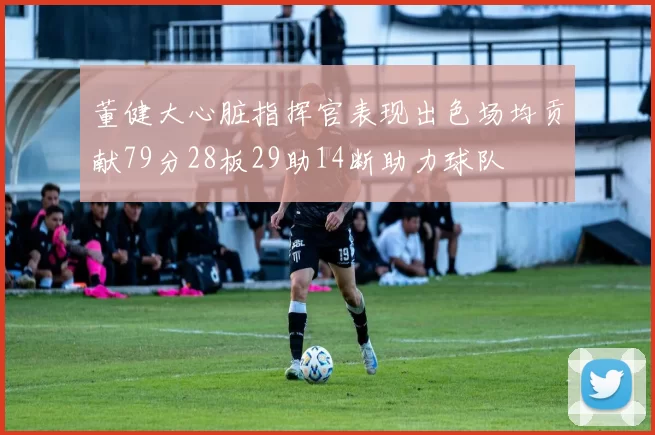 董健大心脏指挥官表现出色场均贡献79分28板29助14断助力球队