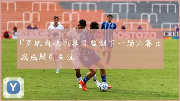 C罗肌肉状况每日监测下一场比赛出战成疑引关注