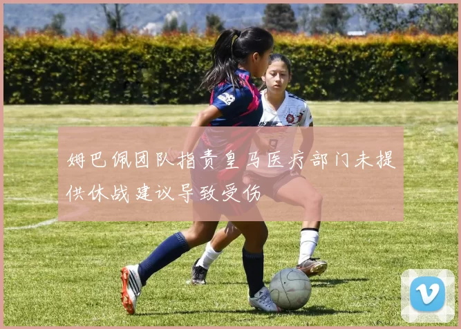 姆巴佩团队指责皇马医疗部门未提供休战建议导致受伤