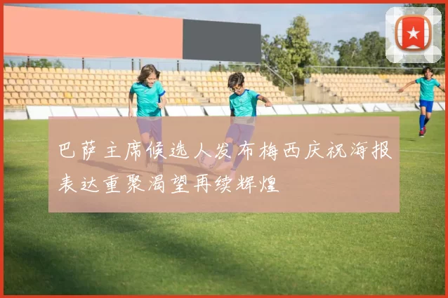 巴萨主席候选人发布梅西庆祝海报表达重聚渴望再续辉煌