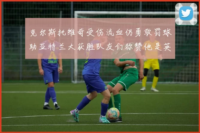克尔斯托维奇受伤流血仍勇敢罚球助亚特兰大获胜队友们称赞他是英雄