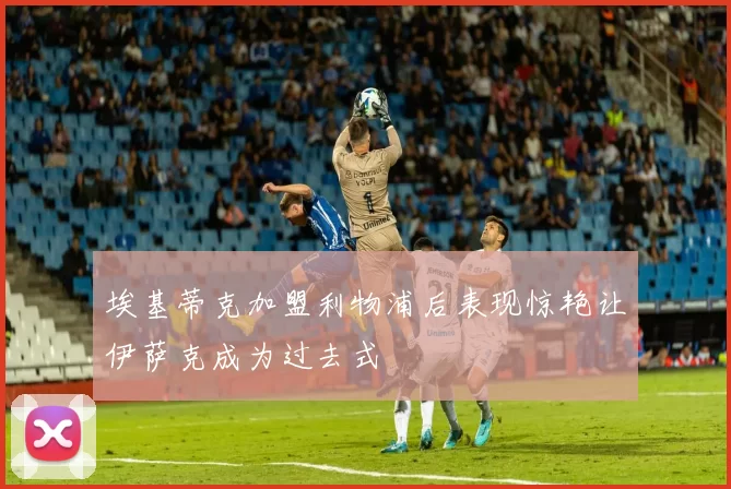 埃基蒂克加盟利物浦后表现惊艳让伊萨克成为过去式