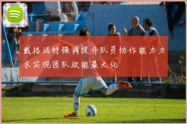 戴格诺特强调提升队员协作能力力求实现团队效能最大化