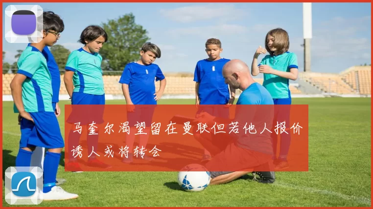 马奎尔渴望留在曼联但若他人报价诱人或将转会