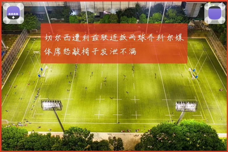 切尔西遭利兹联连扳两球乔科尔媒体席怒敲椅子发泄不满