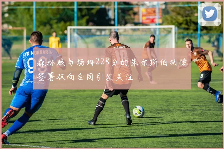 森林狼与场均228分的朱尔斯伯纳德签署双向合同引发关注