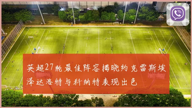 英超27轮最佳阵容揭晓约克雷斯埃泽达洛特与科纳特表现出色