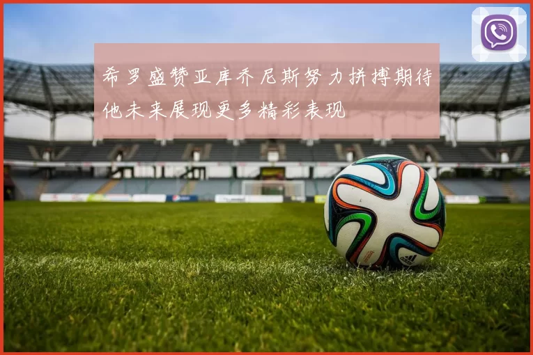 希罗盛赞亚库乔尼斯努力拼搏期待他未来展现更多精彩表现