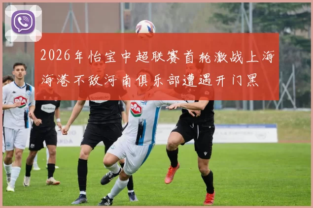 2026年怡宝中超联赛首轮激战上海海港不敌河南俱乐部遭遇开门黑