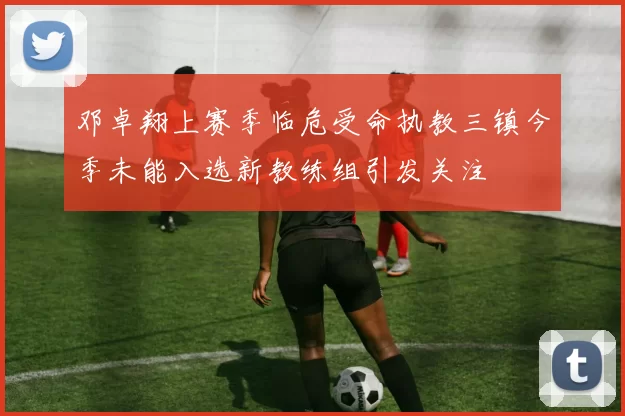 邓卓翔上赛季临危受命执教三镇今季未能入选新教练组引发关注