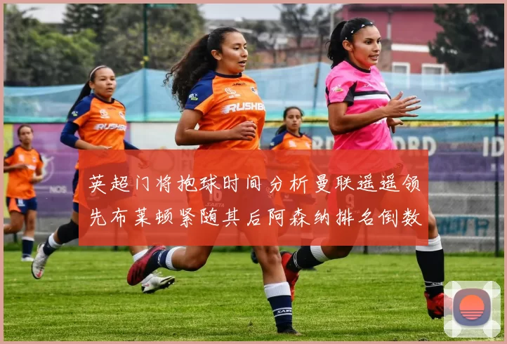 英超门将抱球时间分析曼联遥遥领先布莱顿紧随其后阿森纳排名倒数第三