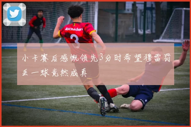 小卡赛后感慨领先3分时希望穆雷罚丢一球竟然成真
