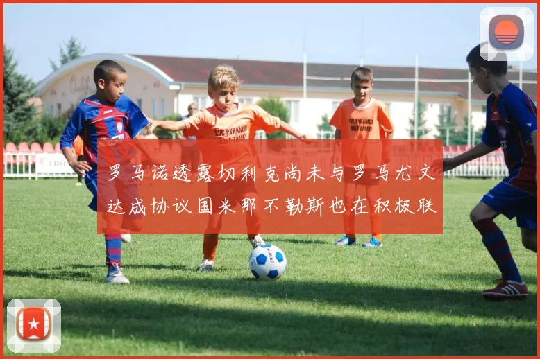 罗马诺透露切利克尚未与罗马尤文达成协议国米那不勒斯也在积极联系