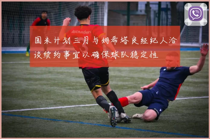 国米计划三月与姆希塔良经纪人洽谈续约事宜以确保球队稳定性