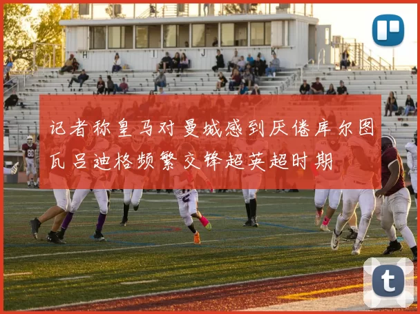 记者称皇马对曼城感到厌倦库尔图瓦吕迪格频繁交锋超英超时期