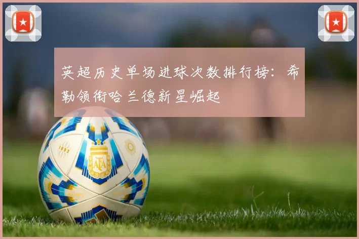 英超历史单场进球次数排行榜：希勒领衔哈兰德新星崛起
